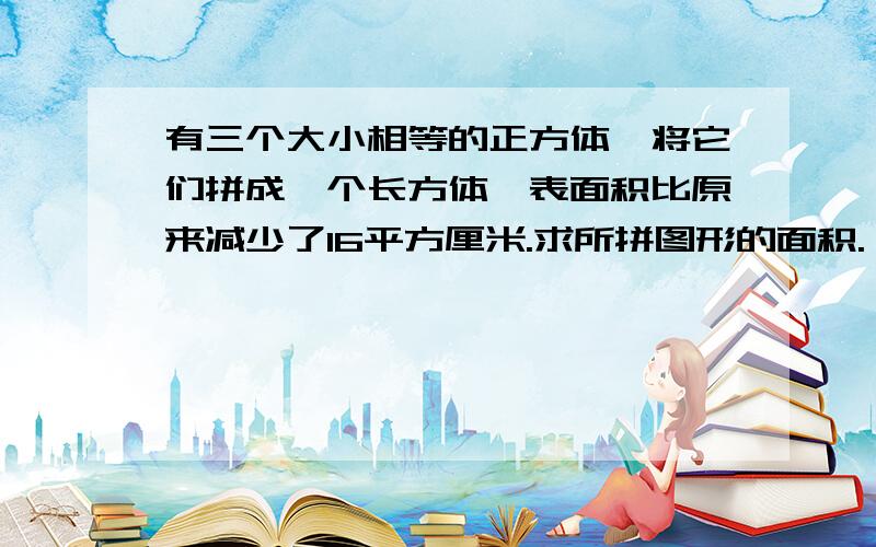 有三个大小相等的正方体,将它们拼成一个长方体,表面积比原来减少了16平方厘米.求所拼图形的面积.