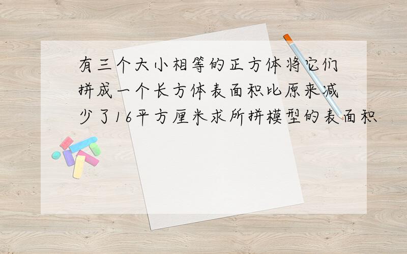 有三个大小相等的正方体将它们拼成一个长方体表面积比原来减少了16平方厘米求所拼模型的表面积