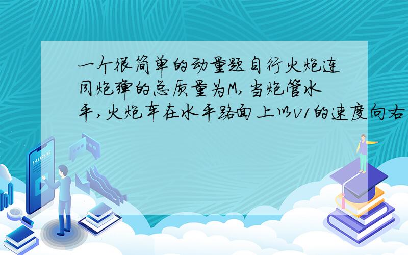 一个很简单的动量题自行火炮连同炮弹的总质量为M,当炮管水平,火炮车在水平路面上以v1的速度向右匀速行驶中,发射一枚质量为