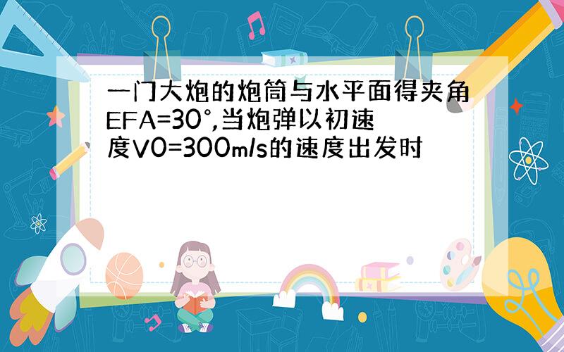 一门大炮的炮筒与水平面得夹角EFA=30°,当炮弹以初速度V0=300m/s的速度出发时