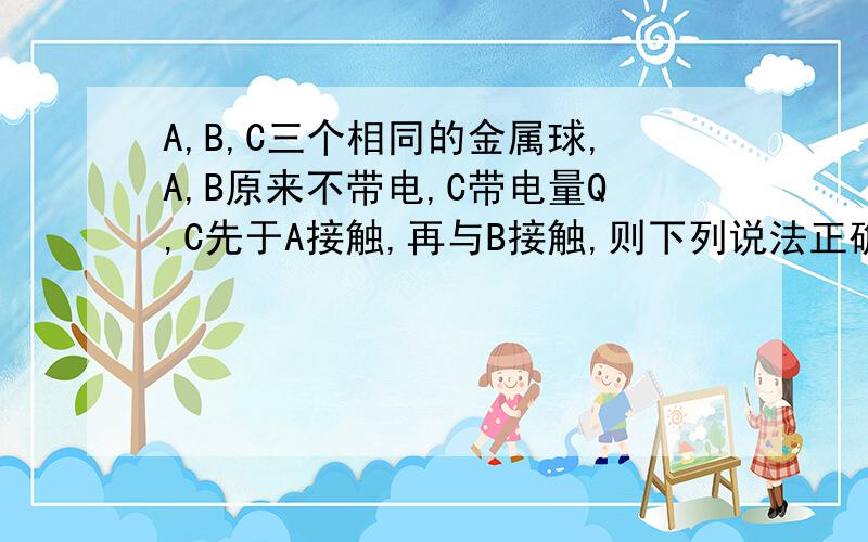 A,B,C三个相同的金属球,A,B原来不带电,C带电量Q,C先于A接触,再与B接触,则下列说法正确的是