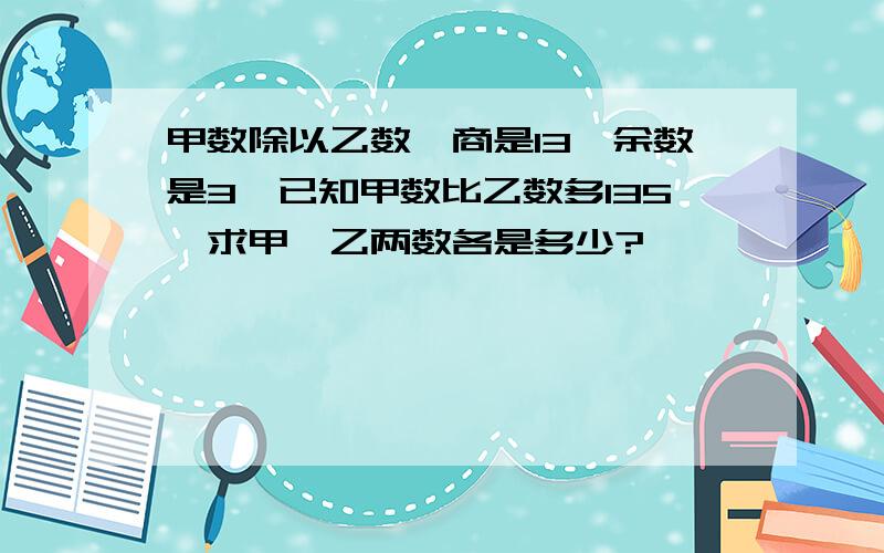 甲数除以乙数,商是13,余数是3,已知甲数比乙数多135,求甲、乙两数各是多少?