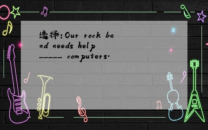 选择：Our rock band needs help _____ computers.