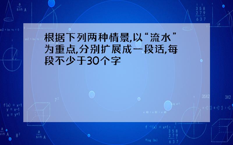 根据下列两种情景,以“流水”为重点,分别扩展成一段话,每段不少于30个字