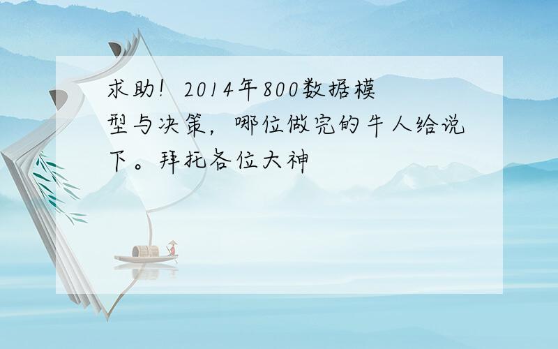 求助！2014年800数据模型与决策，哪位做完的牛人给说下。拜托各位大神