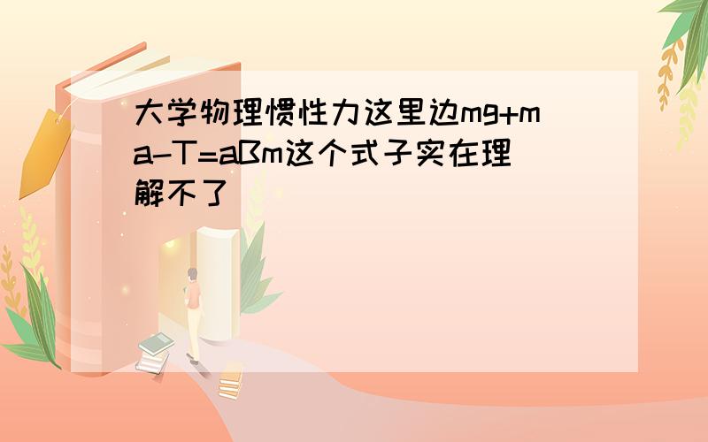 大学物理惯性力这里边mg+ma-T=aBm这个式子实在理解不了