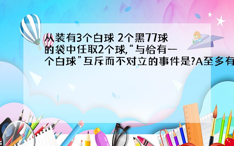 从装有3个白球 2个黑77球的袋中任取2个球,“与恰有一个白球”互斥而不对立的事件是?A至多有一个白球B至少有一个白球C