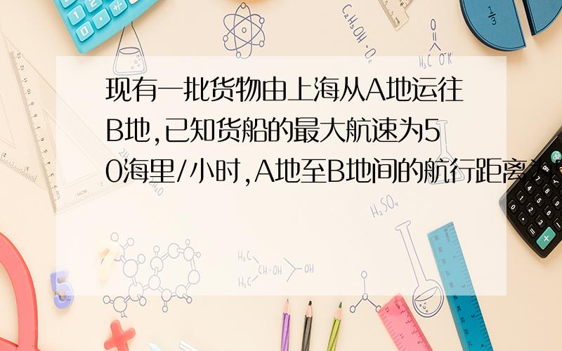 现有一批货物由上海从A地运往B地,已知货船的最大航速为50海里/小时,A地至B地间的航行距离为500海里,每小时的运输成