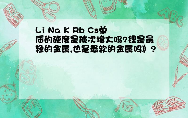 Li Na K Rb Cs单质的硬度是依次增大吗?锂是最轻的金属,也是最软的金属吗》?