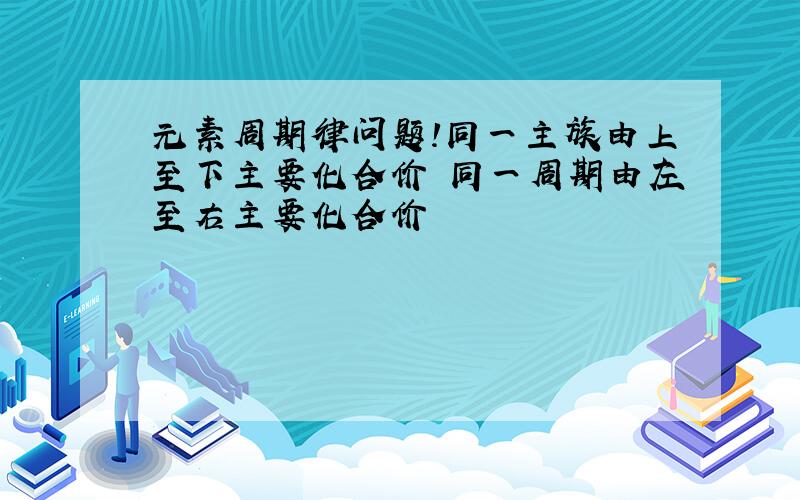 元素周期律问题!同一主族由上至下主要化合价 同一周期由左至右主要化合价