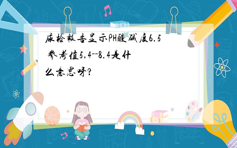 尿检报告显示PH酸碱度6.5 参考值5,4--8.4是什么意思呀?