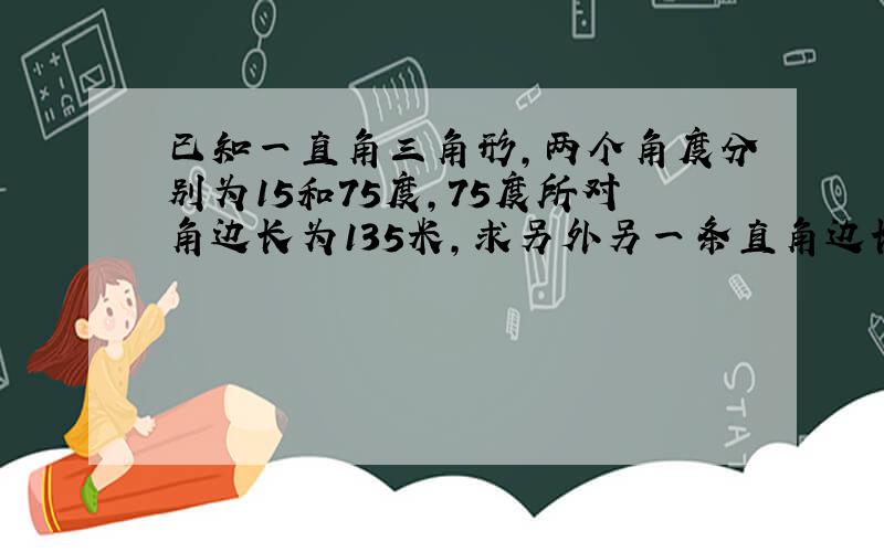 已知一直角三角形,两个角度分别为15和75度,75度所对角边长为135米,求另外另一条直角边长.