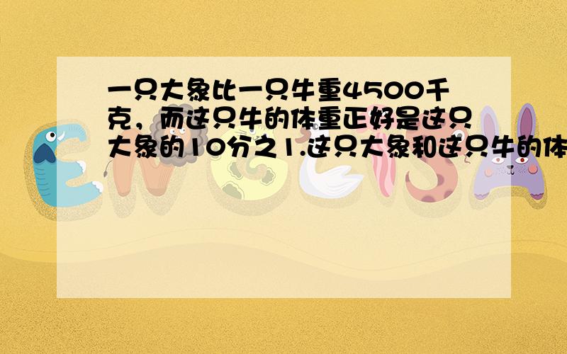 一只大象比一只牛重4500千克，而这只牛的体重正好是这只大象的10分之1.这只大象和这只牛的体重各是多少千克？