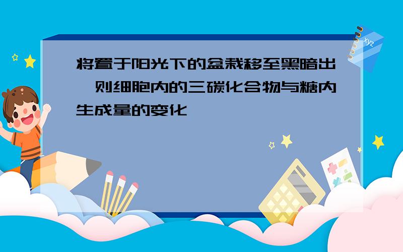 将置于阳光下的盆栽移至黑暗出,则细胞内的三碳化合物与糖内生成量的变化