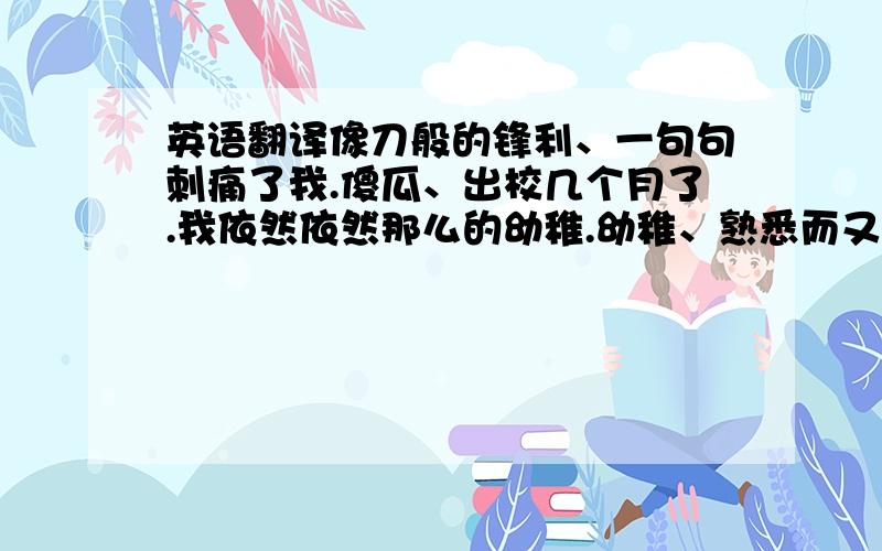 英语翻译像刀般的锋利、一句句刺痛了我.傻瓜、出校几个月了.我依然依然那么的幼稚.幼稚、熟悉而又陌生的字.我讨厌它、我讨厌