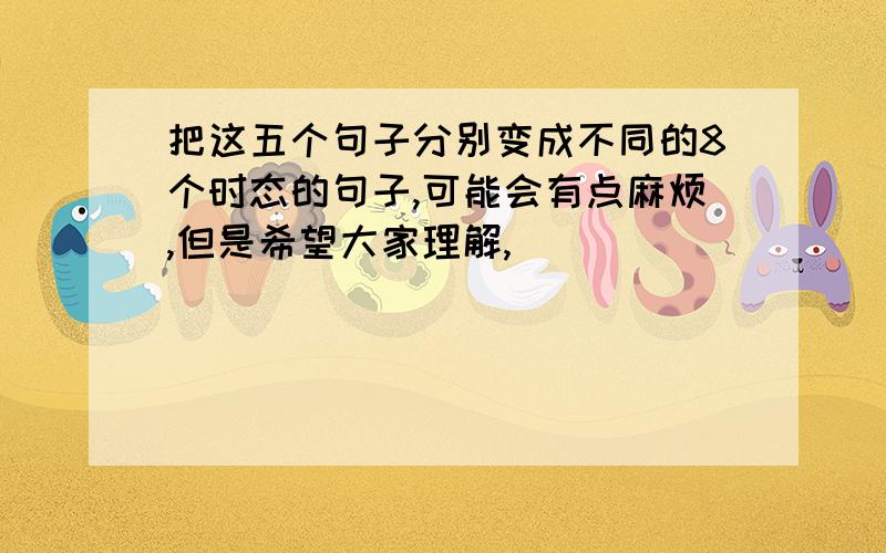 把这五个句子分别变成不同的8个时态的句子,可能会有点麻烦,但是希望大家理解,