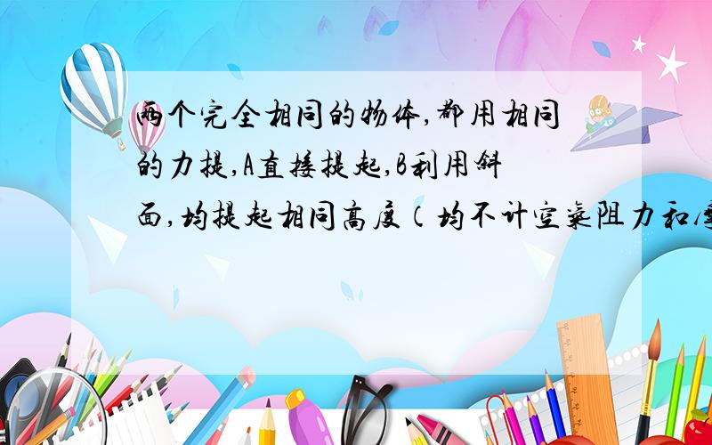 两个完全相同的物体,都用相同的力提,A直接提起,B利用斜面,均提起相同高度（均不计空气阻力和摩擦力）,则他们做功是不是B