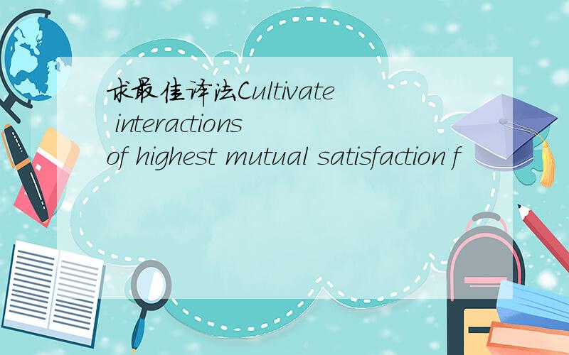 求最佳译法Cultivate interactions of highest mutual satisfaction f