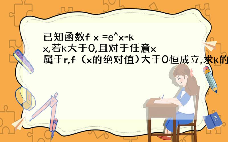 已知函数f x =e^x-kx,若k大于0,且对于任意x属于r,f（x的绝对值)大于0恒成立,求k的范围