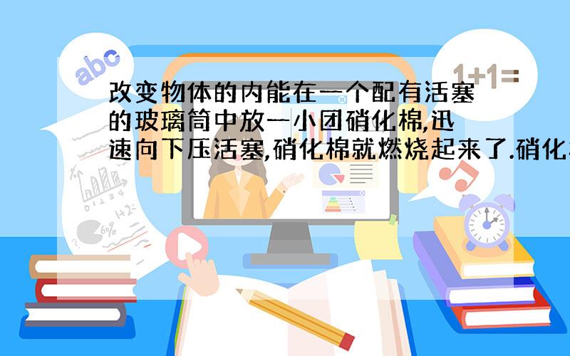 改变物体的内能在一个配有活塞的玻璃筒中放一小团硝化棉,迅速向下压活塞,硝化棉就燃烧起来了.硝化棉燃烧说明玻璃筒内热量增加