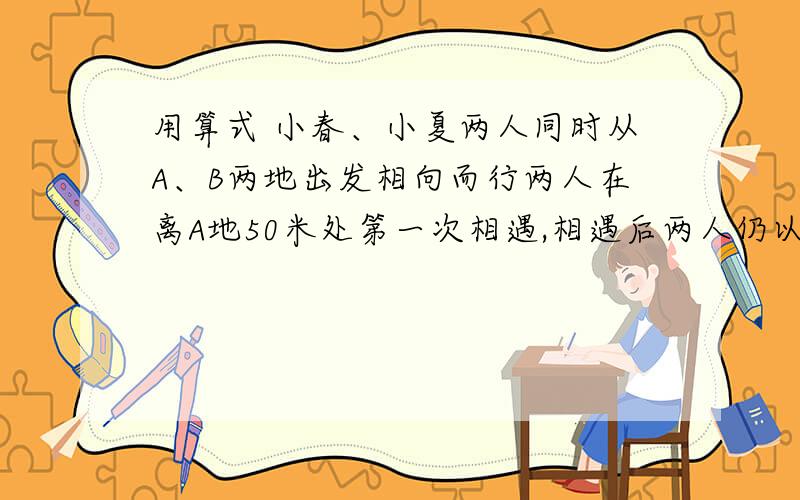 用算式 小春、小夏两人同时从A、B两地出发相向而行两人在离A地50米处第一次相遇,相遇后两人仍以原速度、继续行驶,并且在