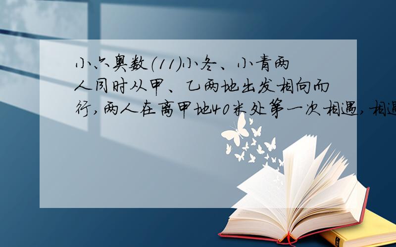 小六奥数（11）小冬、小青两人同时从甲、乙两地出发相向而行,两人在离甲地40米处第一次相遇,相遇后两人仍以原速继续行驶,