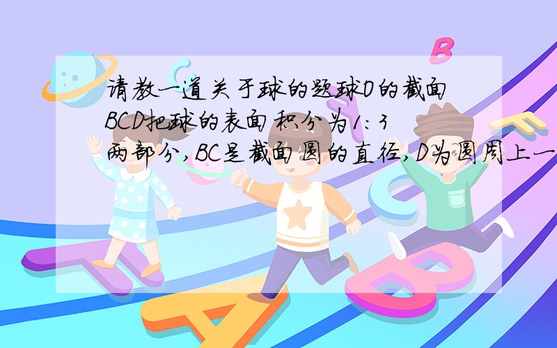 请教一道关于球的题球O的截面BCD把球的表面积分为1:3两部分,BC是截面圆的直径,D为圆周上一点,CA是球O的直径.（