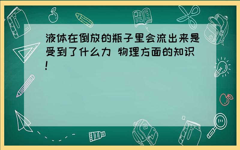 液体在倒放的瓶子里会流出来是受到了什么力 物理方面的知识!