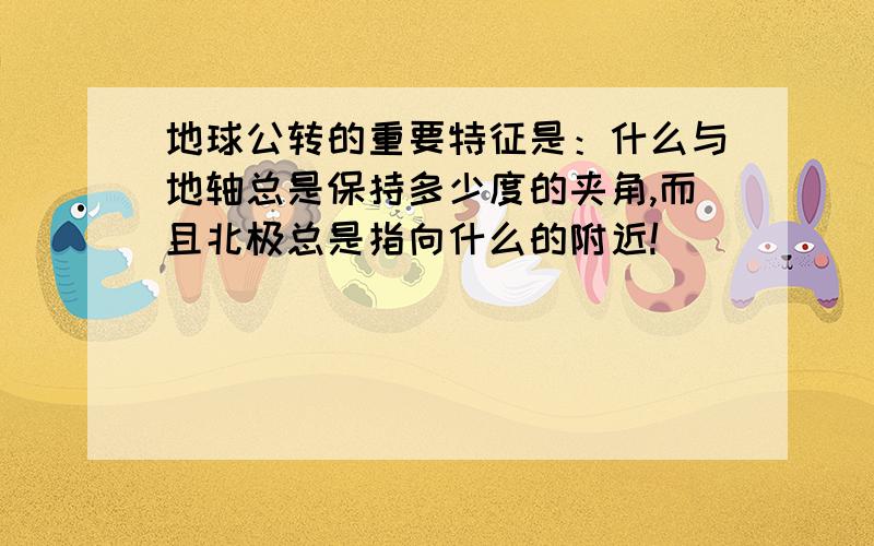 地球公转的重要特征是：什么与地轴总是保持多少度的夹角,而且北极总是指向什么的附近!