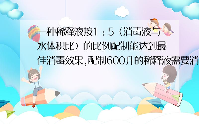 一种稀释液按1：5（消毒液与水体积比）的比例配制能达到最佳消毒效果,配制600升的稀释液需要消毒液与水?