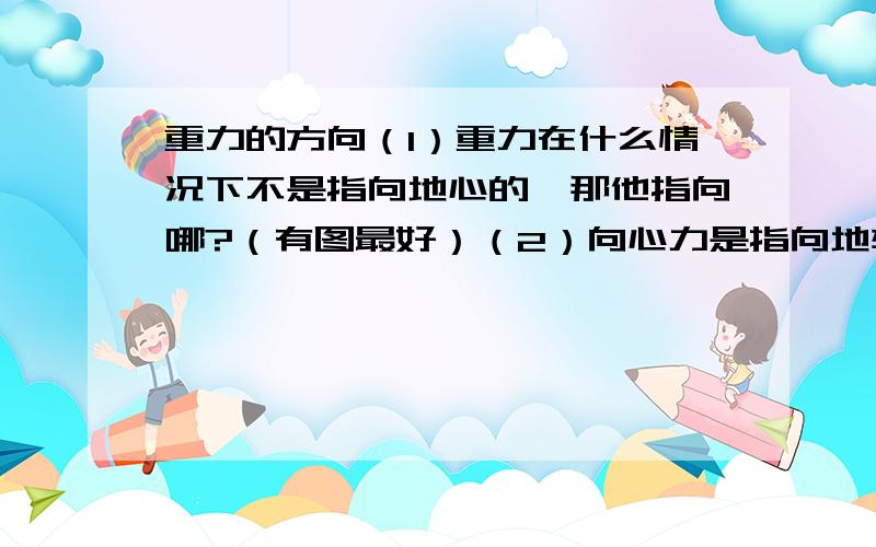 重力的方向（1）重力在什么情况下不是指向地心的,那他指向哪?（有图最好）（2）向心力是指向地轴的那万有引力怎么会指向地心