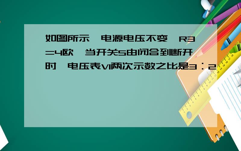 如图所示,电源电压不变,R3=4欧,当开关S由闭合到断开时,电压表V1两次示数之比是3：2,