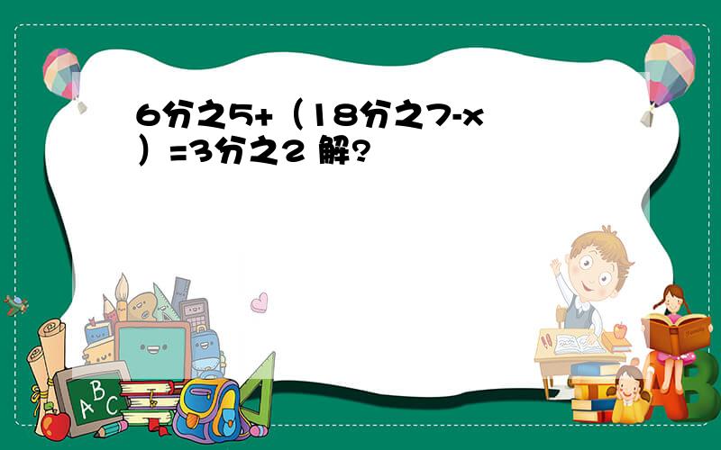 6分之5+（18分之7-x ）=3分之2 解?