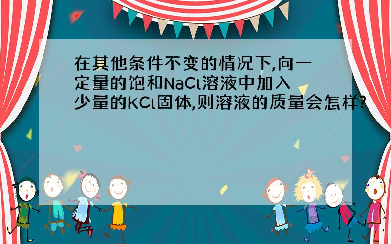 在其他条件不变的情况下,向一定量的饱和NaCl溶液中加入少量的KCl固体,则溶液的质量会怎样?