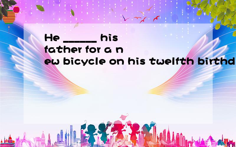 He ______ his father for a new bicycle on his twelfth birthd