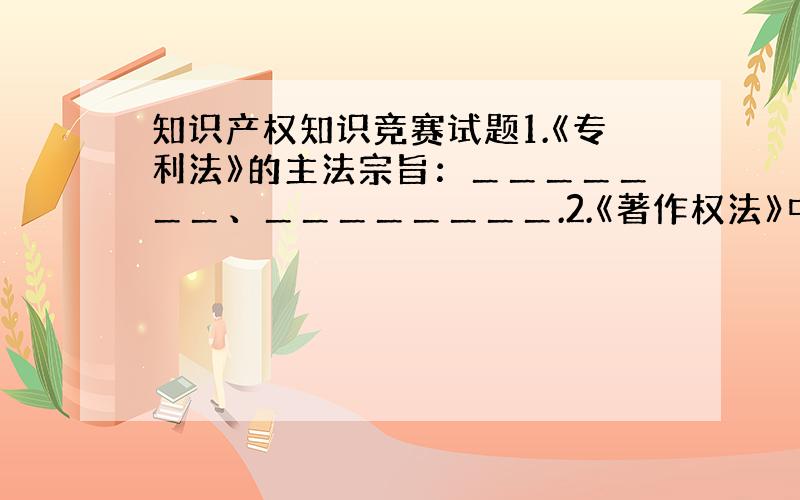 知识产权知识竞赛试题1.《专利法》的主法宗旨：＿＿＿＿＿＿＿、＿＿＿＿＿＿＿＿.2.《著作权法》中规定,“著作权”和“＿