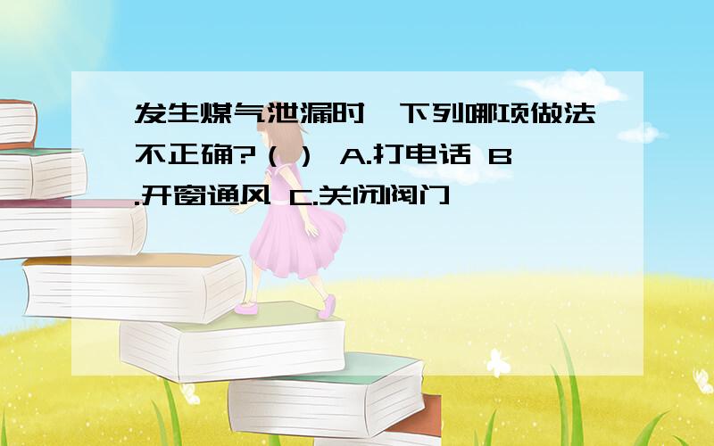 发生煤气泄漏时,下列哪项做法不正确?（） A.打电话 B.开窗通风 C.关闭阀门