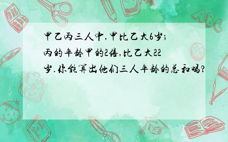 甲乙丙三人中,甲比乙大6岁；丙的年龄甲的2倍,比乙大22岁.你能算出他们三人年龄的总和吗?