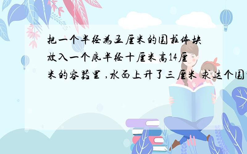 把一个半径为五厘米的圆柱体块放入一个底半径十厘米高14厘米的容器里 ,水面上升了三厘米 求这个圆柱铁块的体积!