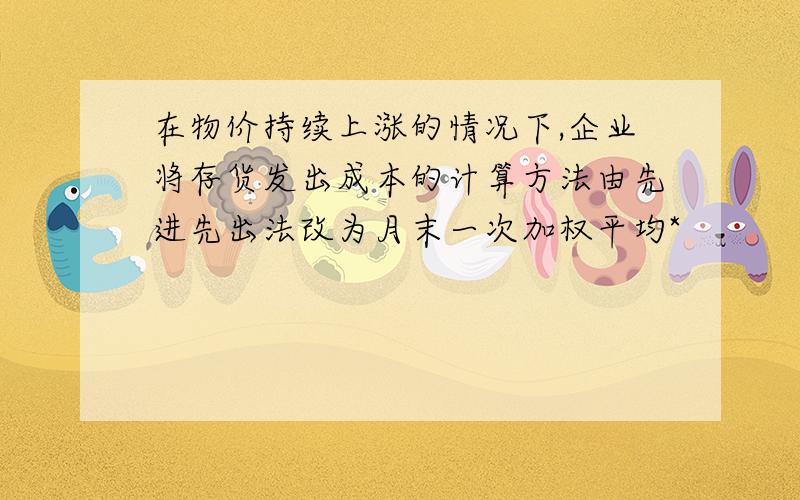 在物价持续上涨的情况下,企业将存货发出成本的计算方法由先进先出法改为月末一次加权平均*