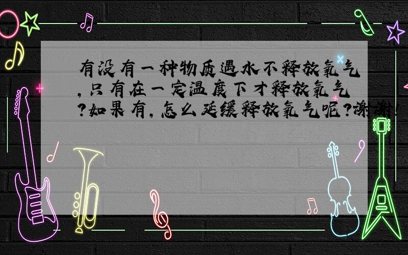 有没有一种物质遇水不释放氧气,只有在一定温度下才释放氧气?如果有,怎么延缓释放氧气呢?谢谢!