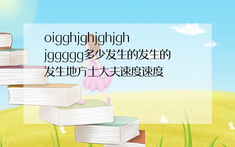 oigghjghjghjghjggggg多少发生的发生的发生地方士大夫速度速度