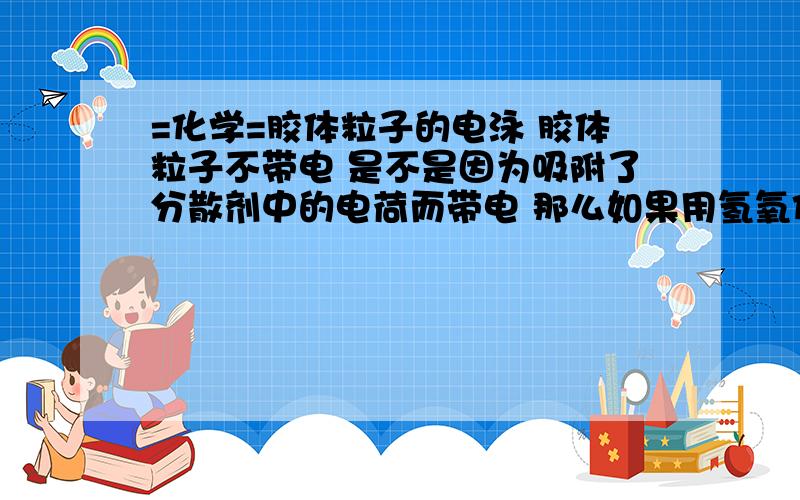 =化学=胶体粒子的电泳 胶体粒子不带电 是不是因为吸附了分散剂中的电荷而带电 那么如果用氢氧化铁胶