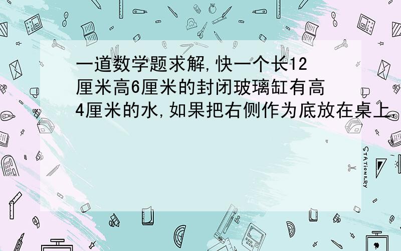 一道数学题求解,快一个长12厘米高6厘米的封闭玻璃缸有高4厘米的水,如果把右侧作为底放在桌上,那么玻璃缸中水的高度是多少