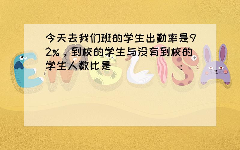 今天去我们班的学生出勤率是92%，到校的学生与没有到校的学生人数比是______：______，没有到校的学生与全班学生