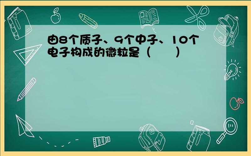 由8个质子、9个中子、10个电子构成的微粒是（　　）