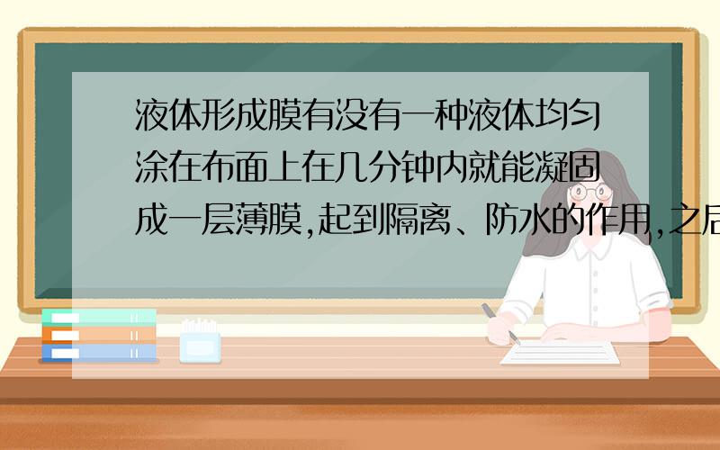 液体形成膜有没有一种液体均匀涂在布面上在几分钟内就能凝固成一层薄膜,起到隔离、防水的作用,之后又能除去这层液体形成的薄膜