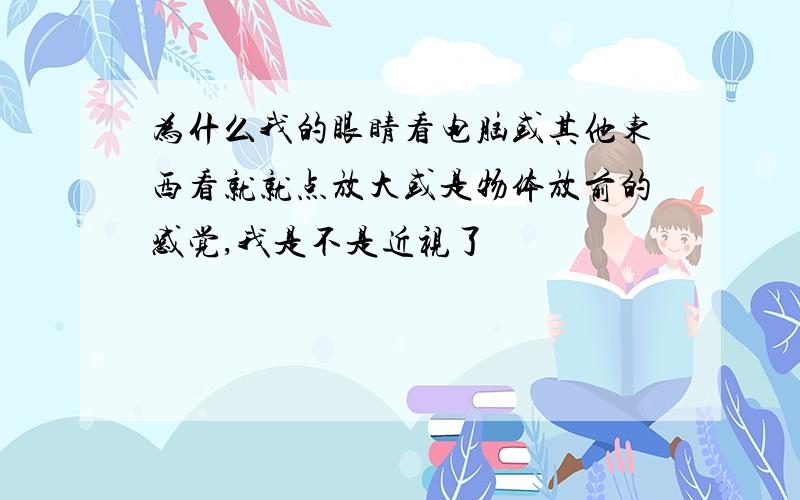 为什么我的眼睛看电脑或其他东西看就就点放大或是物体放前的感觉,我是不是近视了