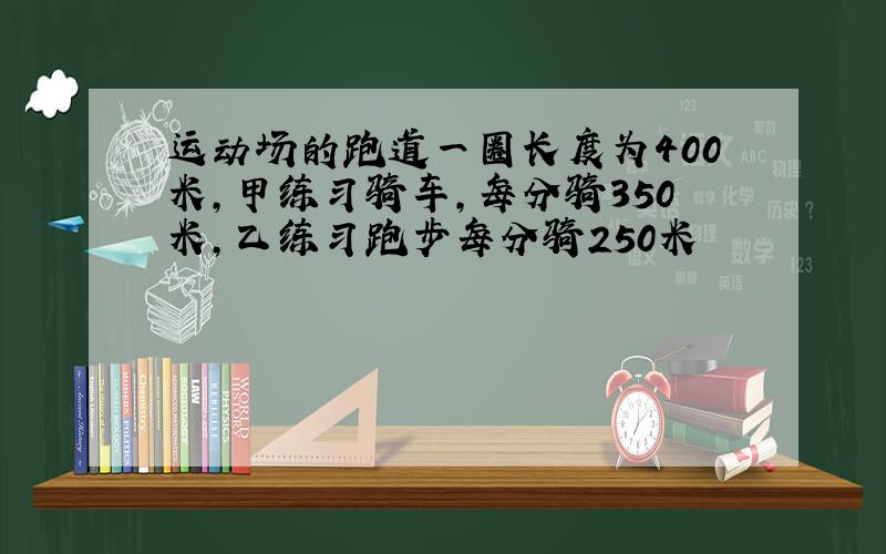 运动场的跑道一圈长度为400米,甲练习骑车,每分骑350米,乙练习跑步每分骑250米