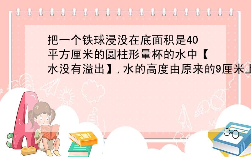 把一个铁球浸没在底面积是40平方厘米的圆柱形量杯的水中【水没有溢出】,水的高度由原来的9厘米上升到11厘